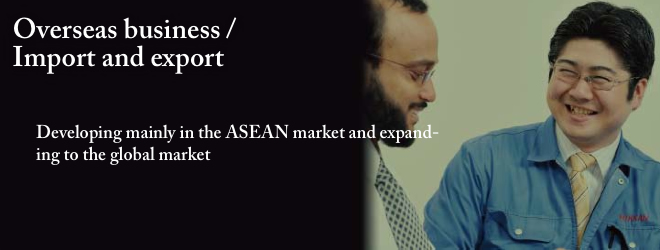 Overseas business / Import and export Developing mainly in the ASEAN market and expand- ing to the global market